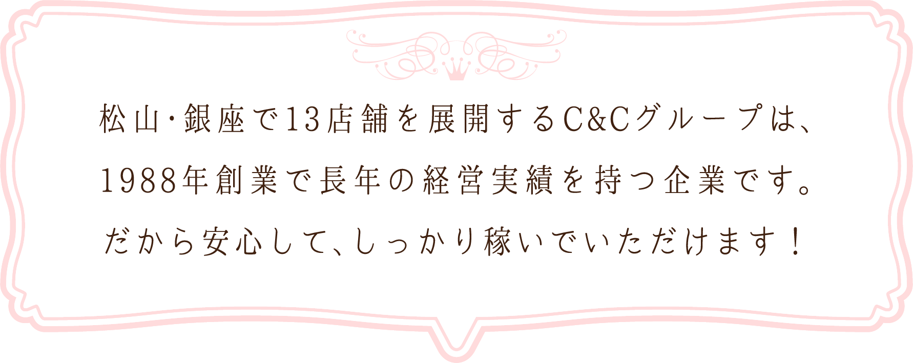松山・銀座で13店舗を展開するC&Cグループは、1988年創業で長年の経営実績を持つ企業です。だから安心して、しっかり稼いでいただけます！