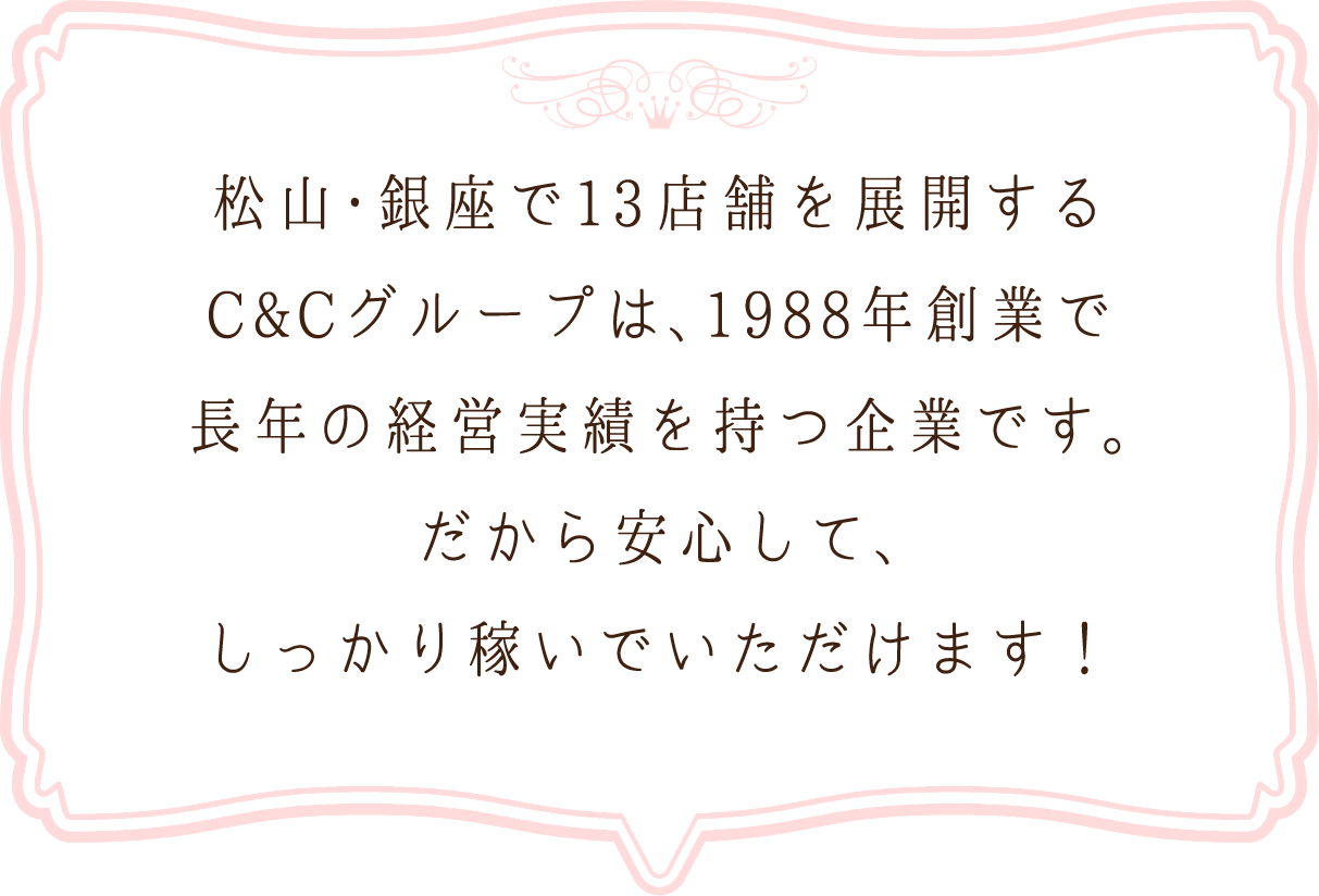 松山・銀座で13店舗を展開するC&Cグループは、1988年創業で長年の経営実績を持つ企業です。だから安心して、しっかり稼いでいただけます！